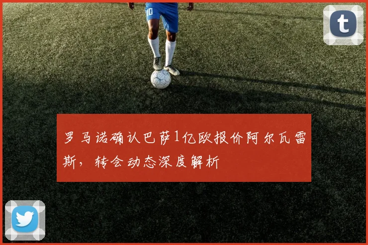 罗马诺确认巴萨1亿欧报价阿尔瓦雷斯，转会动态深度解析