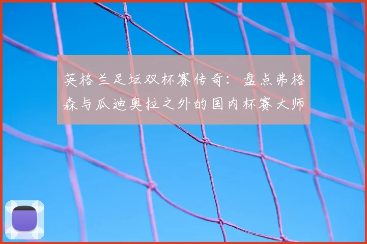 英格兰足坛双杯赛传奇:盘点弗格森与瓜迪奥拉之外的国内杯赛大师