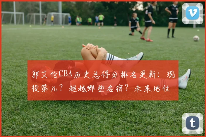 郭艾伦CBA历史总得分排名更新:现役第几?超越哪些名宿?未来地位分析