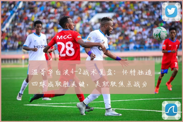 温哥华白浪4-2战术复盘:怀特独造四球成取胜关键,美职联焦点战分析