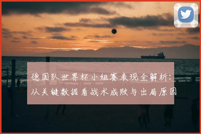 德国队世界杯小组赛表现全解析:从关键数据看战术成败与出局原因