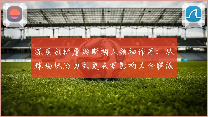 深度剖析詹姆斯湖人领袖作用:从球场统治力到更衣室影响力全解读