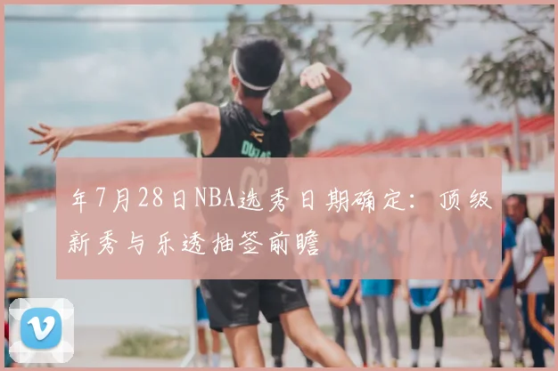 年7月28日NBA选秀日期确定：顶级新秀与乐透抽签前瞻
