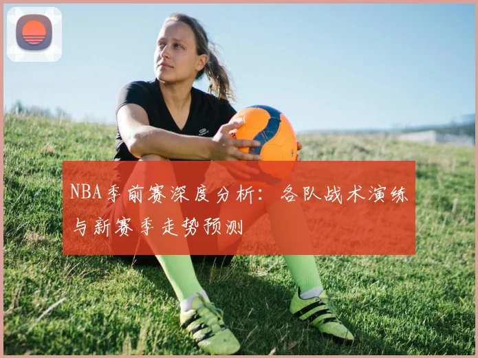NBA季前赛深度分析：各队战术演练与新赛季走势预测